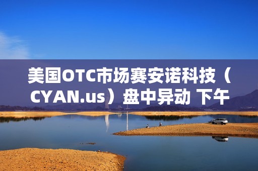 美国OTC市场赛安诺科技（CYAN.us）盘中异动 下午盘股价大跌5.41%报0.700美元