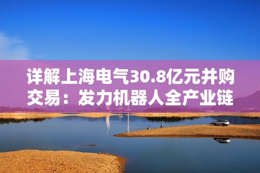 详解上海电气30.8亿元并购交易：发力机器人全产业链，第二增长曲线提速