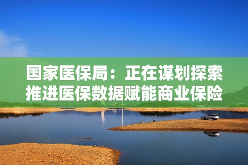 国家医保局：正在谋划探索推进医保数据赋能商业保险公司、医保基金与商业保险同步结算